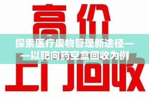 潍坊探索医疗废物管理新途径——以靶向药空盒回收为例
