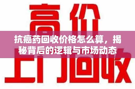 潍坊抗癌药回收价格怎么算，揭秘背后的逻辑与市场动态