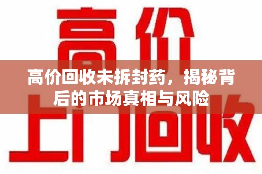 潍坊高价回收未拆封药，揭秘背后的市场真相与风险