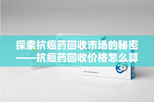 潍坊探索抗癌药回收市场的秘密——抗癌药回收价格怎么算？