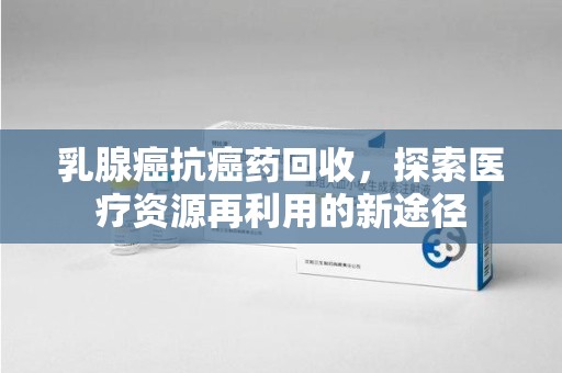 潍坊乳腺癌抗癌药回收，探索医疗资源再利用的新途径