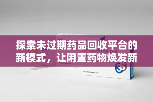潍坊探索未过期药品回收平台的新模式，让闲置药物焕发新生
