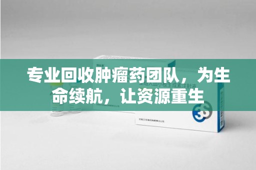 潍坊专业回收肿瘤药团队，为生命续航，让资源重生