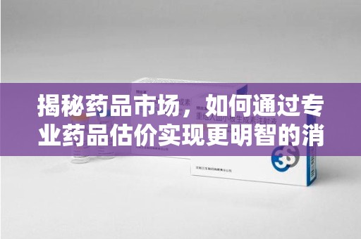 潍坊揭秘药品市场，如何通过专业药品估价实现更明智的消费决策