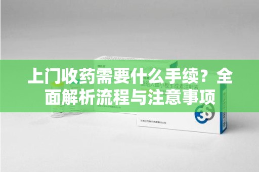潍坊上门收药需要什么手续？全面解析流程与注意事项