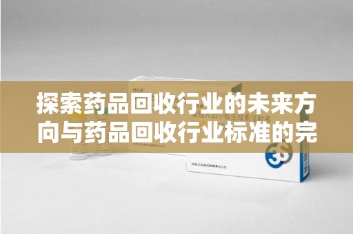 潍坊探索药品回收行业的未来方向与药品回收行业标准的完善