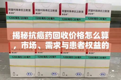 潍坊揭秘抗癌药回收价格怎么算，市场、需求与患者权益的平衡之道
