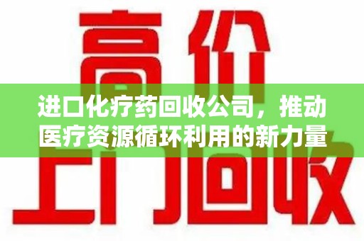 潍坊进口化疗药回收公司，推动医疗资源循环利用的新力量