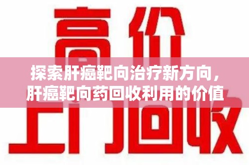 潍坊探索肝癌靶向治疗新方向，肝癌靶向药回收利用的价值与未来