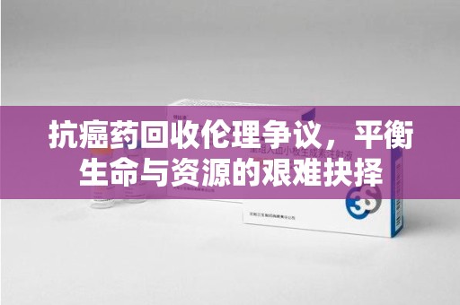 潍坊抗癌药回收伦理争议，平衡生命与资源的艰难抉择
