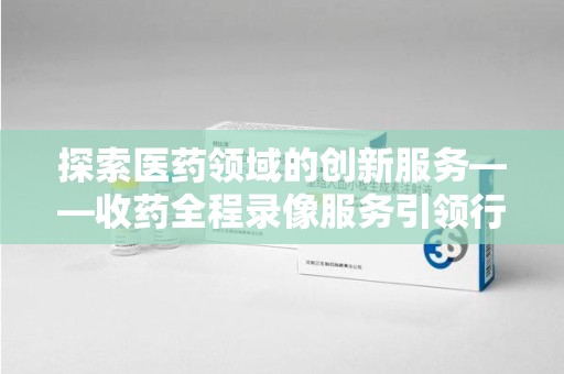 潍坊探索医药领域的创新服务——收药全程录像服务引领行业新趋势
