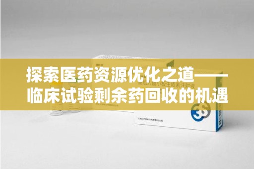 潍坊探索医药资源优化之道——临床试验剩余药回收的机遇与挑战