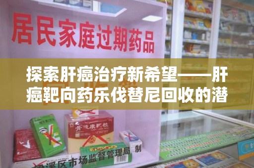 潍坊探索肝癌治疗新希望——肝癌靶向药乐伐替尼回收的潜力与价值