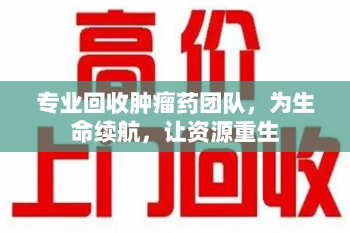 潍坊专业回收肿瘤药团队，为生命续航，让资源重生