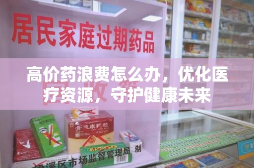 潍坊高价药浪费怎么办，优化医疗资源，守护健康未来