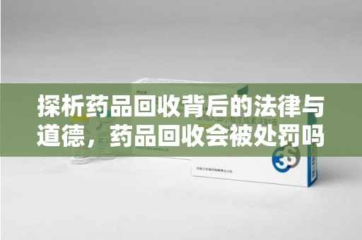 潍坊探析药品回收背后的法律与道德，药品回收会被处罚吗，你真的了解吗？